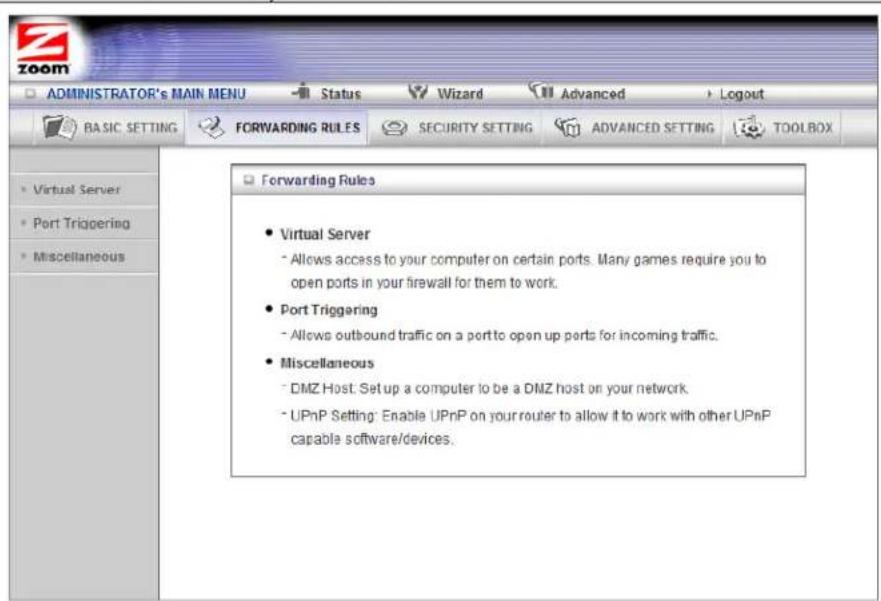 ADMINISTRATOR's MAIN MENU Status Wizard Advanced Logout BASIC SETTING FORWARDING RULES SECURITY SETTING ADVANCED SETTING TOOLBOX Virtual Server Port Triggering Miscellaneous Forwarding Rules Virtual Server Allows access to your computer on certain ports. Many games require you to open ports in your firewall for them to work. Port Triggering Allows outbound traffic on a port to open up ports for incoming traffic. Miscellaneous DMZ Host: Set up a computer to be a DMZ host on your network. UPnP Setting: Enable UPnP on your router to allow it to work with other UPnP capable software/devices.
