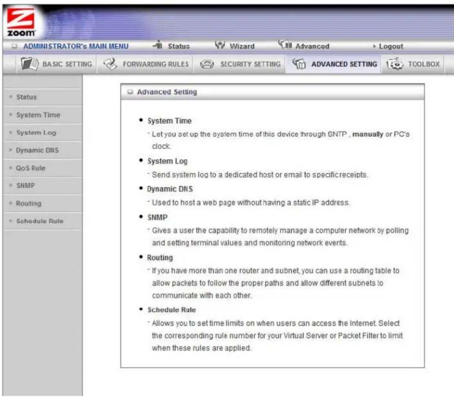 ADMINISTRATOR's MAIN MENU Status Wizard Advanced Logout BASIC SETTING FORWARDING RULES SECURITY SETTING ADVANCED SETTING TOOLBOX • Status • System Time • System Log • Dynamic DNS • QoS Rule • SNMP • Routing • Schedule Rule Advanced Setting • System Time - Let you set up the system time of this device through SNTP, manually or PC's clock. • System Log - Send system log to a dedicated host or email to specific receipts. • Dynamic DNS - Used to host a web page without having a static IP address. • SNMP - Gives a user the capability to remotely manage a computer network by polling and setting terminal values and monitoring network events. • Routing - If you have more than one router and subnet, you can use a routing table to allow packets to follow the proper paths and allow different subnets to communicate with each other. • Schedule Rule - Allows you to set time limits on when users can access the Internet. Select the corresponding rule number for your Virtual Server or Packet Filter to limit when these rules are applied.