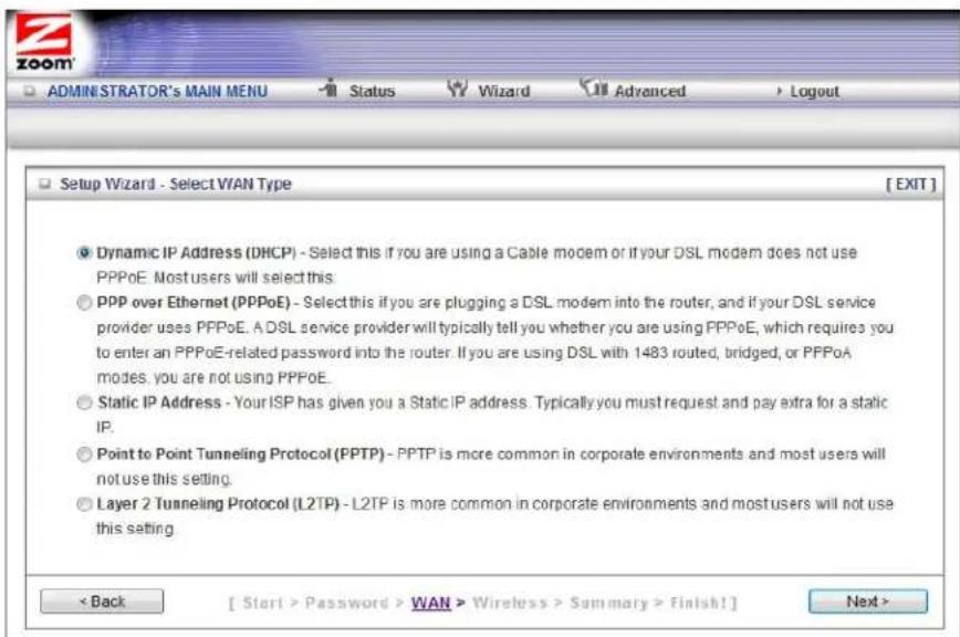 ADMINISTRATOR's MAIN MENU Status Wizard Advanced Logout Setup Wizard - Select WAN Type [ EXIT ] Dynamic IP Address (DHCP) - Select this if you are using a Cable modem or if your DSL modem does not use PPPoE. Most users will select this. PPP over Ethernet (PPPoE) - Select this if you are plugging a DSL modem into the router, and if your DSL service provider uses PPPoE. A DSL service provider will typically tell you whether you are using PPPoE, which requires you to enter an PPPoE-related password into the router. If you are using DSL with 1483 routed, bridged, or PPPoA modes, you are not using PPPoE. Static IP Address - Your ISP has given you a Static IP address. Typically you must request and pay extra for a static IP. Point to Point Tunneling Protocol (PPTP) - PPTP is more common in corporate environments and most users will not use this setting. Layer 2 Tunneling Protocol (L2TP) - L2TP is more common in corporate environments and most users will not use this setting < Back [ Start > Password > WAN > Wireless > Summary > finish! ] Next >