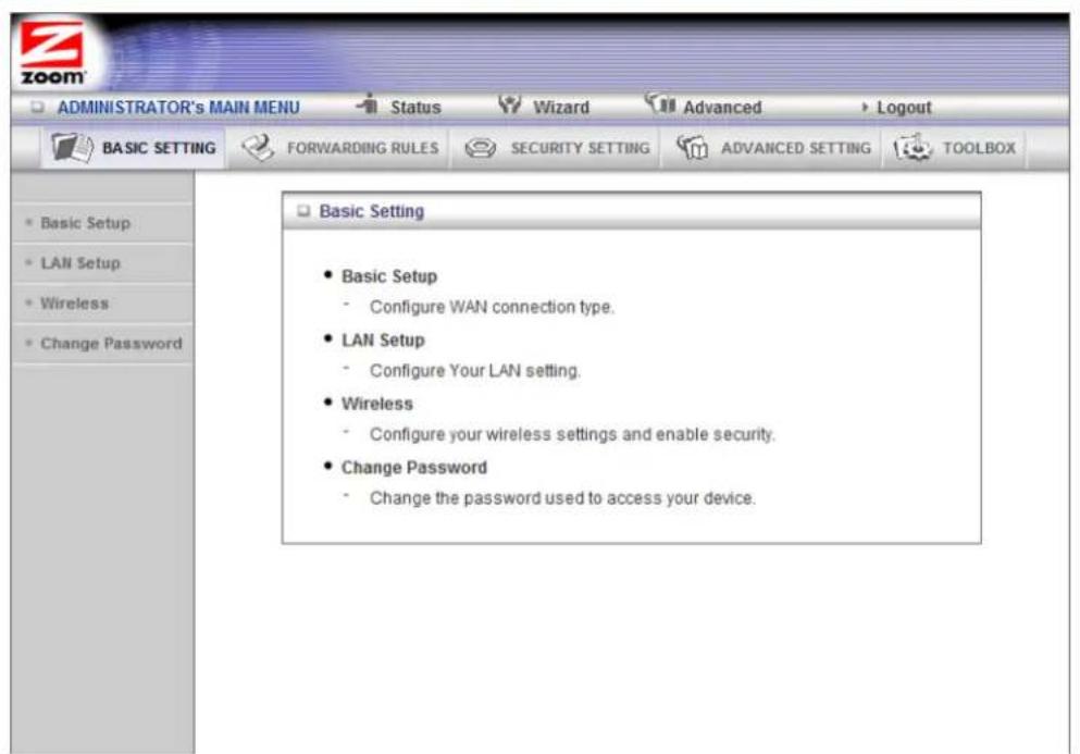 ADMINISTRATOR's MAIN MENU Status Wizard Advanced Logout BASIC SETTING FORWARDING RULES SECURITY SETTING ADVANCED SETTING TOOLBOX Basic Setting • Basic Setup - Configure WAN connection type. • LAN Setup - Configure Your LAN setting. • Wireless - Configure your wireless settings and enable security. • Change Password - Change the password used to access your device.