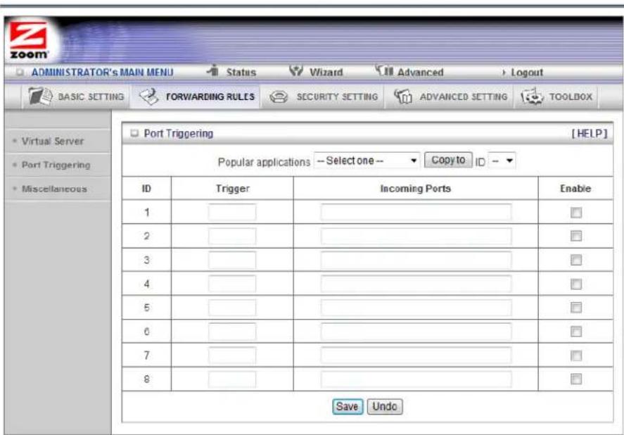ADMINISTRATOR's MAIN MENU Status Wizard Advanced Logout BASIC SETTING FORWARDING RULES SECURITY SETTING ADVANCED SETTING TOOLBOX Virtual Server Port Triggering Miscellaneous Port Triggering [HELP] Popular applications -- Select one -- Copy to ID -- ID Trigger Incoming Ports Enable 1 ______________________________ 2 ______________________________ 3 ______________________________ 4 ______________________________ 5 ______________________________ 6 ______________________________ 7 ______________________________ 8 ______________________________ Save Undo