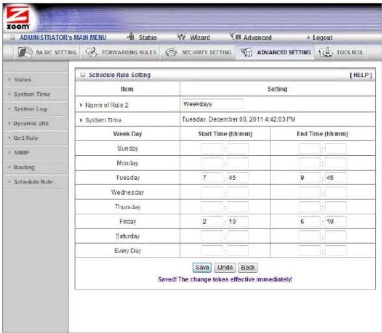 ADMINISTRATOR'S MAIN MENU Status Wizard Advanced Logout BASIC SETTING FORWARDING RULES SECURITY SETTING ADVANCED SETTING TOOLBOX Schedule Rule Setting [HELP] Item Setting Name of Rule 2 Weekdays System Time Tuesday, December 06, 2011 4:42:03 PM Week Day Start Time (hh:mm) End Time (hh:mm) Sunday : : : Monday : : : Tuesday 7 45 9 45 Wednesday : : : Thursday : : : Friday 2 10 6 10 Saturday : : : Every Day : : : Savs Undo Back Saved! The change takes effective immediately!