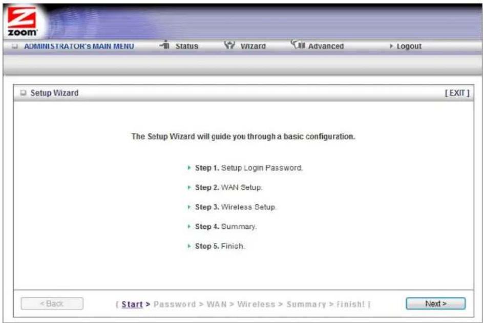 ZOOM ADMINISTRATOR'S MAIN MENU Status Wizard Advanced Logout Setup Wizard [EXIT] The Setup Wizard will guide you through a basic configuration. ► Step 1. Setup Login Password. ► Step 2. WAN Setup. ► Step 3. Wireless Setup. ► Step 4. Summary. ► Step 5. Finish. < Back [ Start > Password > WAN > Wireless > Summary > finish! ] Next >