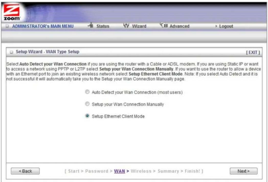 ADMINISTRATOR's MAIN MENU Status Wizard Advanced Logout Setup Wizard - WAN Type Setup [EXIT] Select Auto Detect your Wan Connection if you are using the router with a Cable or ADSL modem. If you are using Static IP or want to access a network using PPTP or L2TP select Setup your Wan Connection Manually. If you want to use the router to allow a device with an Ethernet port to join an existing wireless network select Setup Ethernet Client Mode. Note: If you select Auto Detect and it is not successful it will automatically take you to the Setup your Wan Connection Manually page. ○ Auto Detect your Wan Connection (most users) ○ Setup your Wan Connection Manually ● Setup Ethernet Client Mode < Back [ Start > Password > WAN > Wireless > Summary > Finish! ] Next >