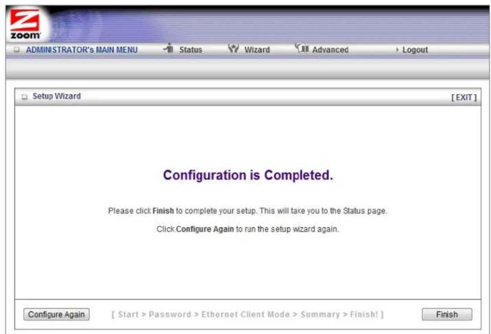 ZOOM ADMINISTRATOR's MAIN MENU Status Wizard Advanced Logout Setup Wizard [EXIT] Configuration is Completed. Please click Finish to complete your setup. This will take you to the Status page. Click Configure Again to run the setup wizard again. Configure Again [ Start > Password > Ethernet Client Mode > Summary > Finish! ] Finish