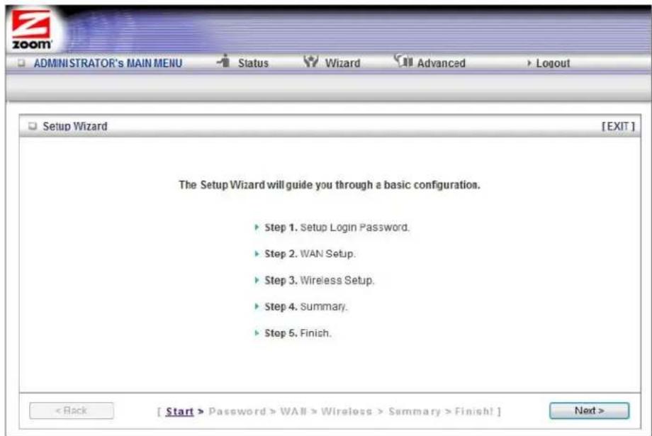 ZOOM ADMINISTRATOR's MAIN MENU Status Wizard Advanced Logout Setup Wizard [EXIT] The Setup Wizard will guide you through a basic configuration. ► Step 1. Setup Login Password. ► Step 2. WAN Setup. ► Step 3. Wireless Setup. ► Step 4. Summary. ► Stop 5. Finish. < Back [ Start > Password > WALL > Wireless > Summary > Finish! ] Next >