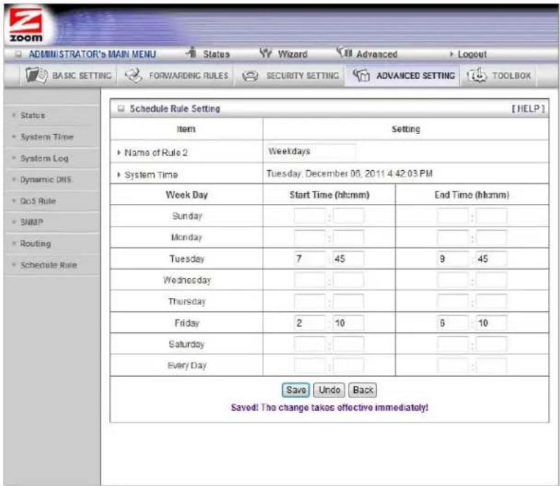ADMINISTRATOR'S MAIN MENU Status Wizard Advanced Logout BASIC SETTING FORWARDING RULES SECURITY SETTING ADVANCED SETTING TOOLBOX Schedule Rule Setting [HELP] Item Setting Name of Rule 2 Weekdays System Time Tuesday, December 00, 2011 4:42:03 PM Week Day Start Time (hh:mm) End Time (hh:mm) Sunday : : : Monday : : : Tuesday 7 45 9 45 Wednesday : : : Thursday : : : Friday 2 10 6 10 Saturday : : : Every Day : : : Save Undo Back Saved! The change takes effective immediately!