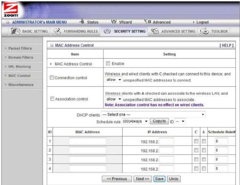 ADMINISTRATOR'S MAIN MENU Status Wizard Advanced Logout BASIC SETTING FORWARDING RULES SECURITY SETTING ADVANCED SETTING TOOLBOX MAC Address Control [HELP] Item Setting MAC Address Control Enable Connection control Wireless and wired clients with C checked can connect to this device; and allow unspecified MAC addresses to connect. Association control Wireless clients with A checked can associate to the wireless LAN; and allow unspecified MAC addresses to associate. Note: Association control has no effect on wired clients. DHCP clients --- Select one --- Schedule rule (00)Always Copy to ID -- ID MAC Address IP Address C A Schedule Rule# 1 192.168.2 0 2 192.168.2 0 3 192.168.2 0 4 192.168.2 0 << Previous Next >> Save Undo