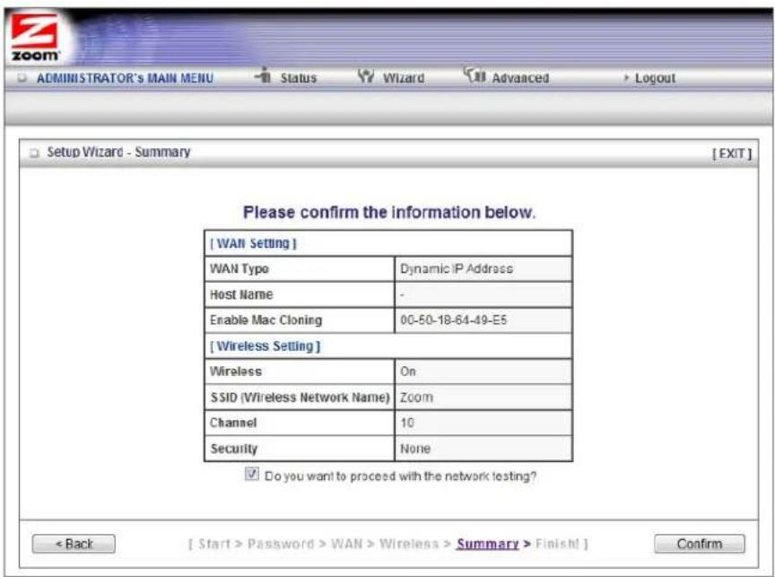 [WAN Setting] WAN Type Dynamic IP Address Host Name - Enable Mac Cloning 00-50-18-64-49-E5 [Wireless Setting] Wireless On SSID (Wireless Network Name) Zoom Channel 10 Security None ✓ Do you want to proceed with the network testing? < Back [ Start > Password > WAN > Wireless > Summary > Finish! ] Confirm Setup Wizard - Summary [ EXIT ] Please confirm the information below.