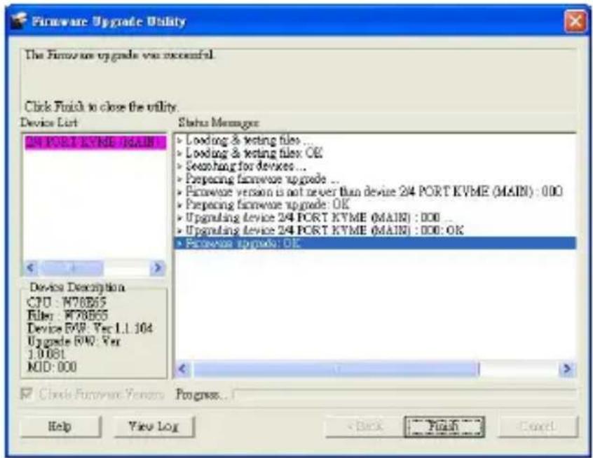Firmware Upgrade Utility The Firmware upgrade was successful. Click Finish to close the utility. Device List Status Manager 24 PORT KVME (MAIN) Loading & testing files ... Loading & testing files OK Searching for devices ... Preparing firmware upgrade ... Pictureware version is not never than device 24 PORT KVME (MAIN) : 000 Preparing firmware upgrade: OK Upgrading device 24 PORT KVME (MAIN) : 000 ... Upgrading device 24 PORT KVME (MAIN) : 000: OK Pictureware upgrade: OK Device Description CPU : W76B65 Filey : W78B65 Device FWR: Ver 1.1.104 Upgrade FWR: Ver 1.0.081 MID: 000 Close Firmware Version Progress... Help View Log Back Finish Cancel