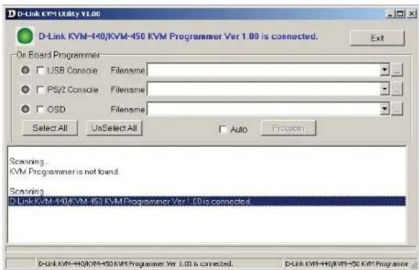 D-Link KVM Utility V1.00 D-Link KVM-440/KVM-450 KVM Programmer Ver 1.00 is connected. Or Board Programmer USB Console Filename PS/2 Console Filename OSD Filename Select All UnSelect All Auto Program Scanning KVM Programmer is not found. Scanning D Link KVM-440/KVM-450 KVM Programmer Ver 1.00 is connected. D-Link KVM-440/KVM-450 KVM Programmer Ver 1.00 is connected. D-Link KVM-440/KVM-450 KVM Programmer Ver 1.00 is connected.