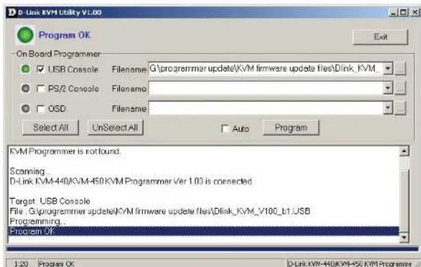 D-Link KVM Utility v1.00 Program OK On Board Programmer USB Console Filename G:\programmer update\KVM firmware update files\Dlink_KVM PS/2 Console Filename OSD Filename Select All UnSelect All Auto Program KVM Programmer is not found. Scanning D-Link KVM-440KVM-450KVM Programmer Ver 1.00 is connected Target USB Console File .G:\programmer update\KVM firmware update files\Dlink_KVM_V100_b1.USB Programming... Program OK 1:20 Program OK D-Link KVM-440KVM-450 KVM Programmer