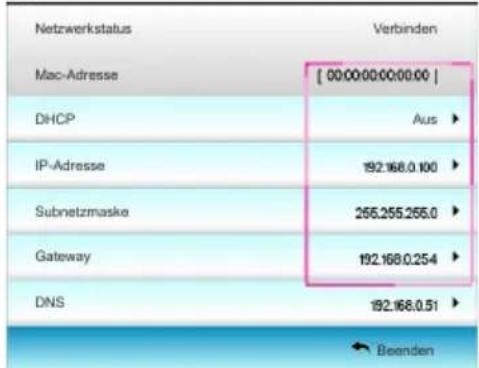 Netzwerkstatus Verbinden Mac-Adresse [ 00:00:00:00:00:00 ] DHCP Aus ▶ IP-Adresse 192.168.0.100 ▶ Subnetzmaske 255.255.255.0 ▶ Gateway 192.168.0.254 ▶ DNS 192.168.0.51 ▶ ← Beenden