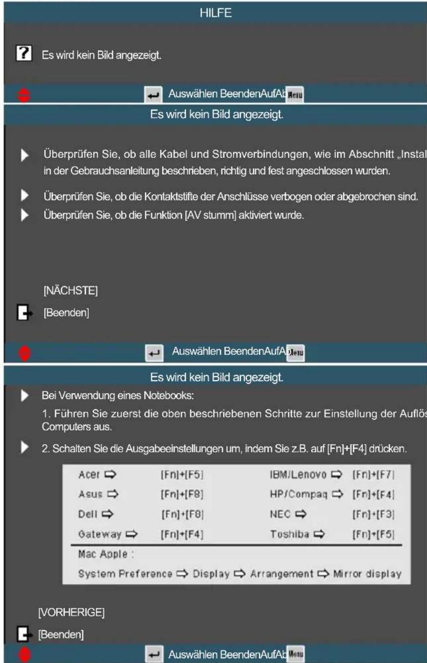 HILFE ? Es wird kein Bild angezeigt. Auswählen BeendenAufAbNetu Es wird kein Bild angezeigt. Überprüfen Sie, ob alle Kabel und Stromverbindungen, wie im Abschnitt „Instal in der Gebrauchsanleitung beschrieben, richtig und fest angeschlossen wurden. Überprüfen Sie, ob die Kontaktstifte der Anschlüsse verbogen oder abgebrochen sind. Überprüfen Sie, ob die Funktion [AV stumm] aktiviert wurde. [NÄCHSTE] [Beenden] Auswählen BeendenAufAbNetu Es wird kein Bild angezeigt. Bei Verwendung eines Notebooks: 1. Führen Sie zuerst die oben beschriebenen Schritte zur Einstellung der Auflös Computers aus. 2. Schalten Sie die Ausgabeeinstellungen um, indem Sie z.B. auf [Fn]+[F4] drücken. Acer → [Fn]+[F5] IBM/Lenovo → [Fn]+[F7] Asus → [Fn]+[F8] HP/Compaq → [Fn]+[F4] Dell → [Fn]+[F8] NEC → [Fn]+[F3] Gateway → [Fn]+[F4] Toshiba → [Fn]+[F5] Mac Apple : System Preference → Display → Arrangement → Mirror display [VORHERIGE] [Beenden] Auswählen BeendenAufAbNetu