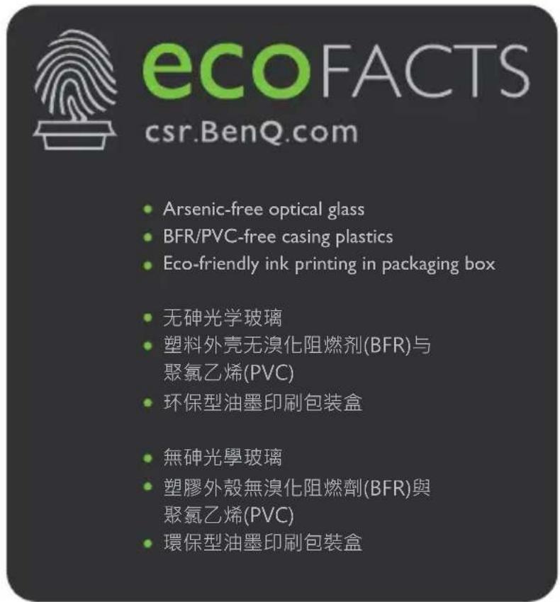 ecoFACTS csr.BenQ.com • Arsenic-free optical glass • BFR/PVC-free casing plastics • Eco-friendly ink printing in packaging box • 无砷光学玻璃 • 塑料外壳无溴化阻燃剂(BFR)与 聚氯乙烯(PVC) • 环保型油墨印刷包装盒 • 無砷光學玻璃 • 塑膠外殼無溴化阻燃劑(BFR)與 聚氯乙烯(PVC) • 環保型油墨印刷包装盒