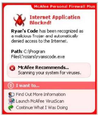 McAfee Personal Firewall Plus Internet Application Blocked! Ryan's Code has been recognized as a malicious Trojan and automatically denied access to the Internet. Path: C:\Program Files\Trojars\ryanscode.exe McAfee Recommends... Scanning your system for viruses. I want to... Find Out More Informatio…