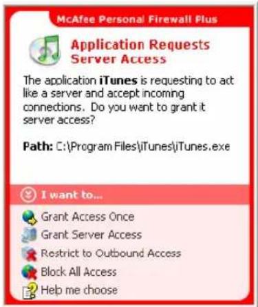 McAfee Personal Firewall Plus Application Requests Server Access The application iTunes is requesting to act like a server and accept incoming connections. Do you want to grant it server access? Path: C:\Program Files\iTunes\iTunes.exe I want to... Grant Access Once Grant Server Access Restrict to O…