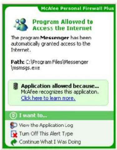 McAfee Personal Firewall Plus Program Allowed to Access the Internet The program Messenger has been automatically granted access to the Internet. Path: C:\Program Files\Messenger \msmsgs.exe Application allowed because... McAfee recognizes this application. Click here to learn more. I want to... Vie…