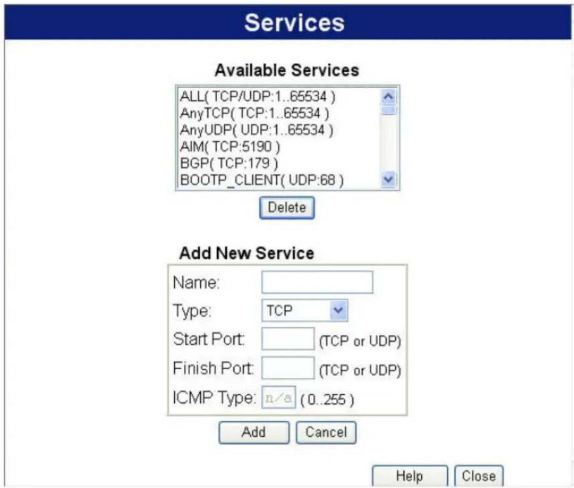 Services Available Services ALL( TCP/UDP:1..65534 ) AnyTCP( TCP:1..65534 ) AnyUDP( UDP:1..65534 ) AIM( TCP:5190 ) BGP( TCP:179 ) BOOTP_CLIENT( UDP:68 ) Delete Add New Service Name: Type: TCP Start Port: (TCP or UDP) Finish Port: (TCP or UDP) ICMP Type: n/a (0..255) Add Cancel Help Close
