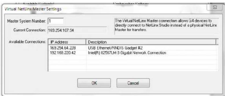 Virtual NetLinx Master Settings Master System Number: 1 Current Connection: 169.254.107.54 The Virtual NetLinx Master connection allows G4 devices to directly connect to NetLinx Studio instead of a physical NetLinx Master for transfers. Available Connections: IP Address Description 169.254.64.228 USB Ethernet/RINDIS Gadget #2 132.168.220.42 Intel(R) 82557LM-3 Gigabit Network Connection OK Cancel
