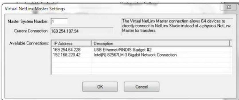 Virtual NetLinx Master Settings Master System Number: 1 Current Connection: 169.254.107.94 The Virtual NetLinx Master connection allows G4 devices to directly connect to NetLinx Studio instead of a physical NetLinx Master for transfers. Available Connections: IP Address Description 169.254.64.228 USB Ethernet/RNDIS Gadget #2 192.168.220.42 Intel(R) 82567LM-3 Gigabit Network Connection OK Cancel
