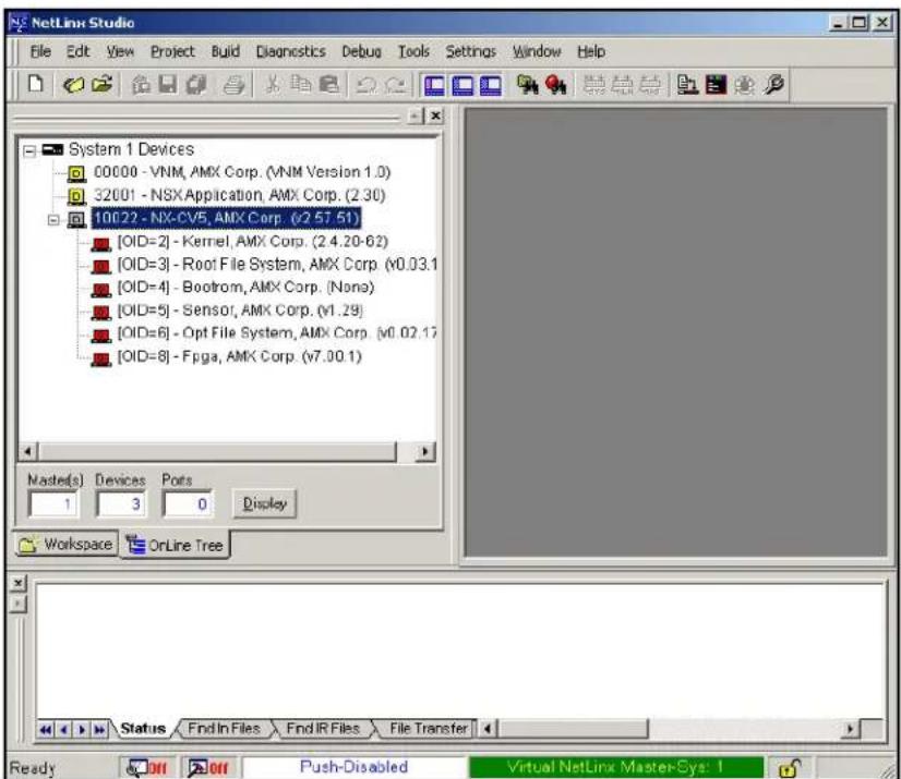 NetLine Studio File Edit View Project Build Diagnostics Debug Tools Settings Window Help System 1 Devices 00000 - VNM, AMX Corp. (VNM Version 1.0) 32001 - NSX Application, AMX Corp. (2.30) 10022 - NX-CV5, AMX Corp. (v2.57.51) [OID=2] - Kernel, AMX Corp. (2.4.20-62) [OID=3] - Root File System, AMX Corp. (v0.03.1) [OID=4] - Bootrom, AMX Corp. (None) [OID=5] - Sensor, AMX Corp. (v1.29) [OID=6] - Opt File System, AMX Corp. (v0.02.17) [OID=8] - Fpga, AMX Corp. (v7.00.1) Master(s) Devices Pots 1 3 0 Display Workspace OnLine Tree Status Find In Files Find IR Files File Transfer Ready Off Push-Disabled Virtual NetLinx Master-Sys: 1