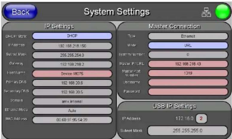 Back System Settings IP Settings DHCP / static IP Address 192.168.218.150 Subnet Mask 255.255.254.0 Gateway 192.168.218.2 Host Lamp Device-18075 Primary DNS 192.168.20.6 Secondary DNS 192.168.20.5 Domain amx internal Ethernet Mode Auto MAC Address 00.60.9F-95.5439 Master Connection Type Ethernet Mode URL System Number 0 Master IP/LRL 192.168.218.43 Master Port Number 1319 Username Password USB IP Settings IP Address 172.16.0 2 Subset Mask 255.255.255.0