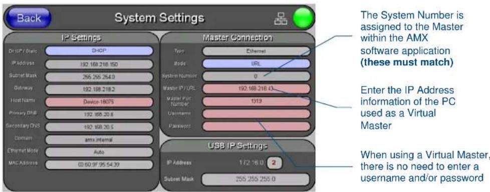 Back System Settings IP Settings D:\HP\Basic\DHCP IP Address 192.168.218.150 Subset Mask 255.255.254.0 Outaway 192.168.218.2 Host Name Device-1807S Primary DHS 192.168.20.6 Secondary DHS 192.168.20.5 Domain amx internal Ethernet Mode Auto MAC Address 0360.9F 95.54.39 Master Connection Type Ethernet Node URL System Number 0 Master IP / UPL 192.168.218.43 Master Part Number 1319 Username Password USB IP Settings IP Address 172.16.0 2 Subset Mask 255.255.256.0 The System Number is assigned to the Master within the AMX software application (these must match) Enter the IP Address information of the PC used as a Virtual Master When using a Virtual Master, there is no need to enter a username and/or password