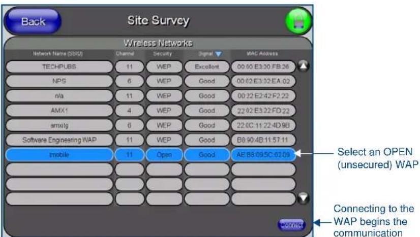 Back Site Survey Wireless Networks Network Name (SSRU) Channel Security Signal MAC Address TECHPUBS 11 WEP Excellent 00:00 E3:00 FB:26 NPS 6 WEP Good 00:02 E3:02 EA:02 n/a 11 WEP Good 00:22 E2:42 F2:22 AMX1 4 WEP Good 22:02 E3:22 FD:22 amxtg 6 WEP Good 22:0C:11:22:4D:9B Software Engineering WAP 11 WEP Good B8:90:4B:11:57:11 mobile 11 Open Good AE:B8:09:5C:02:09 Select an OPEN (unsecured) WAP Connecting to the WAP begins the communication