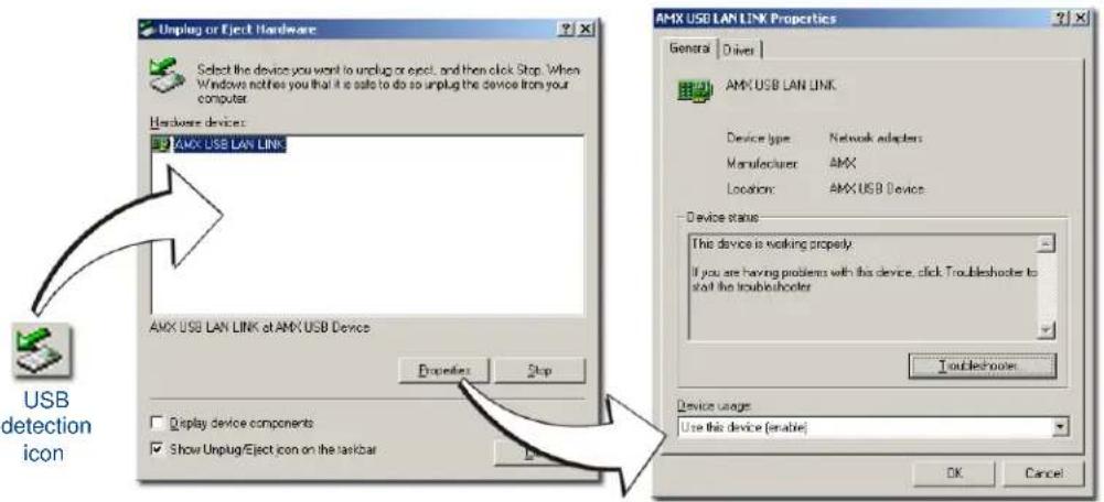 Unplug or Eject Hardware Select the device you want to unplug or eject, and then click Stop. When Windows notifies you that it is safe to do so unplug the device from your computer. Hardware devices: AMX USB LAN LINK AMX USB LAN LINK at AMX USB Device Properties Stop Device type Network adapters Manufacturer AMX Location: AMX USB Device Device status The device is working properly. If you are having problems with this device, click Troubleshoots to start the troubleshooter Troubleshoots Device usage Use this device (enable) OK Cancel USB detection icon
