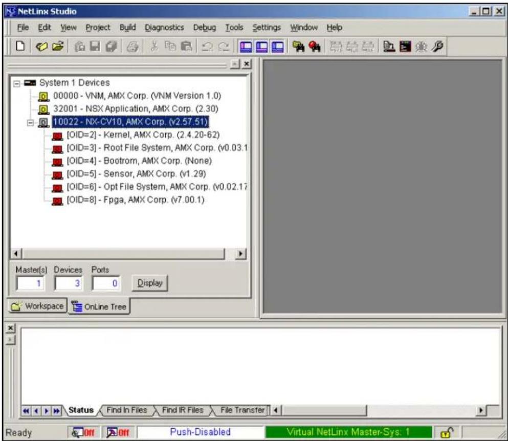 NetLinx Studio File Edit View Project Build Diagnostics Debug Tools Settings Window Help System 1 Devices 00000 - VNM, AMX Corp. (VNM Version 1.0) 32001 - NSX Application, AMX Corp. (2.30) 10022 - NX-CV10, AMX Corp. (v2.57.51) [OID=2] - Kernel, AMX Corp. (2.4.20-62) [OID=3] - Root File System, AMX Corp. (v0.03.1) [OID=4] - Bootrom, AMX Corp. (None) [OID=5] - Sensor, AMX Corp. (v1.29) [OID=6] - Opt File System, AMX Corp. (v0.02.17) [OID=8] - Fpga, AMX Corp. (v7.00.1) Master(s) Devices Ports 1 3 0 Display Workspace OnLine Tree Status Find In Files Find IR Files File Transfer Ready Off Off Push-Disabled Virtual NetLinx Master-Sys: 1
