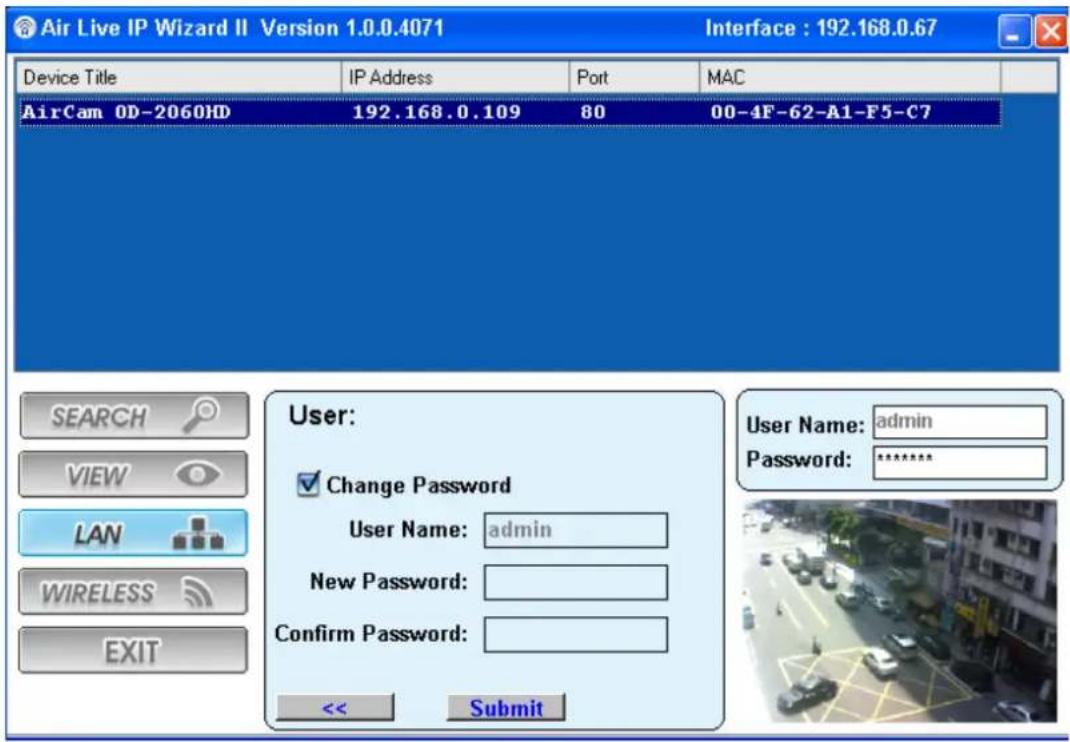 Air Live IP Wizard II Version 1.0.0.4071 Interface : 192.168.0.67 Device Title IP Address Port MAC AirCam 0D-2060HD 192.168.0.109 80 00-4F-62-A1-F5-C7 SEARCH VIEW LAN WIRELESS EXIT User: Change Password User Name: admin New Password: Confirm Password: << Submit User Name: admin Password: ****
