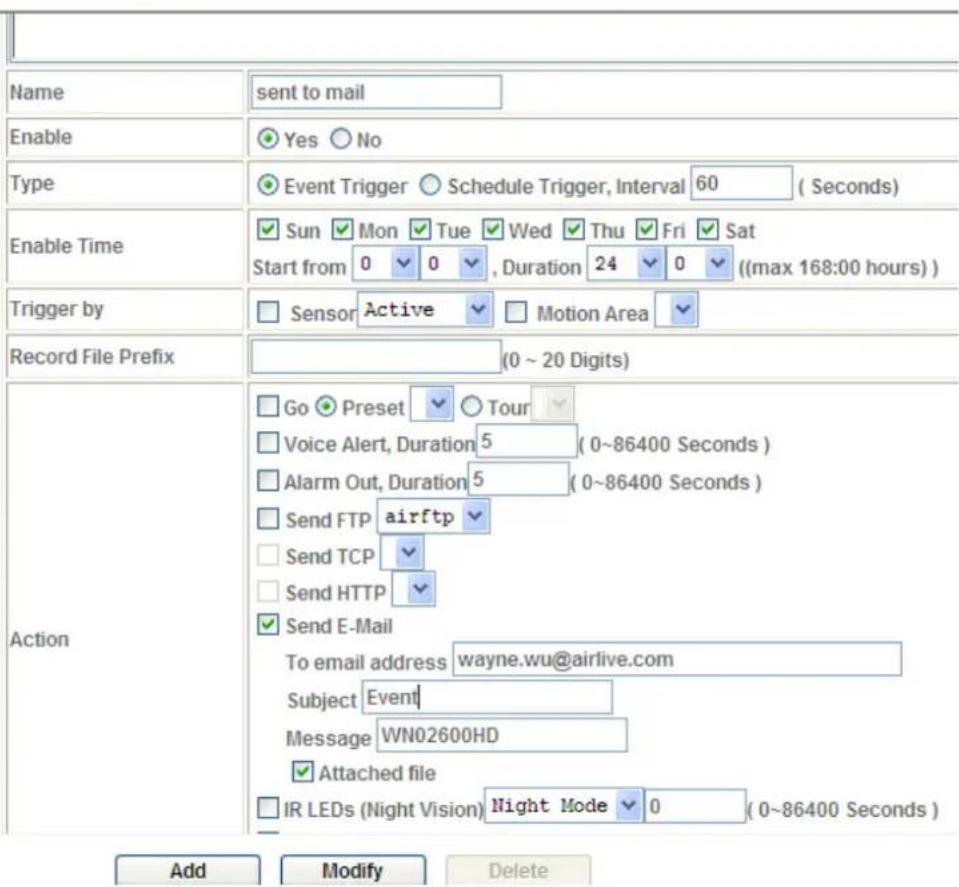Name sent to mail Enable Yes No Type Event Trigger Schedule Trigger, Interval 60 (Seconds) Enable Time Sun Mon Tue Wed Thu Fri Sat Start from 0 0 , Duration 24 0 ((max 168:00 hours)) Trigger by Sensor Active Motion Area Record File Prefix (0 ~ 20 Digits) Action Go Preset Tour Voice Alert, Duration 5 (0~86400 Seconds) Alarm Out, Duration 5 (0~86400 Seconds) Send FTP airftp Send TCP Send HTTP Send E-Mail To email address wayne.wu@airlive.com Subject Event Message WN02600HD Attached file IR LEDs (Night Vision) Night Mode 0 (0~86400 Seconds) Add Modify Delete