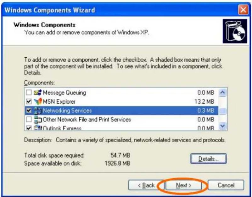 Windows Components Wizard Windows Components You can add or remove components of Windows XP. To add or remove a component, click the checkbox. A shaded box means that only part of the component will be installed. To see what's included in a component, click Details. Components: Message Queuing 0.0 MB MSN Explorer 13.2 MB Networking Services 0.3 MB Other Network File and Print Services 0.0 MB Outlook Express 0.0 MB Description: Contains a variety of specialized, network-related services and protocols. Total disk space required: 54.7 MB Space available on disk: 1926.8 MB Details... < Back Next > Cancel