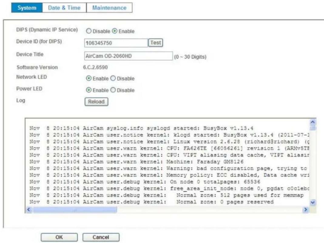System Date & Time Maintenance DIPS (Dynamic IP Service) Disable Enable Device ID (for DIPS) 106345750 Test Device Title AirCam OD-2060HD (0 ~ 30 Digits) Software Version 6.C.2.6590 Network LED Enable Disable Power LED Enable Disable Log Reload Nov 8 20:15:04 AirCam syslog.info syslogd started: BusyBox v1.13.4 Nov 8 20:15:04 AirCam user.notice kernel: klogd started: BusyBox v1.13.4 (2011-07-1) Nov 8 20:15:04 AirCam user.notice kernel: Linux version 2.6.28 (richard@richard) (c Nov 8 20:15:04 AirCam user.warn kernel: CPU: FA626TE [66056261] revision 1 (ARMv5TE Nov 8 20:15:04 AirCam user.warn kernel: CPU: VIPT aliasing data cache, VIPT aliasir Nov 8 20:15:04 AirCam user.warn kernel: Machine: Faraday GM8126 Nov 8 20:15:04 AirCam user.warn kernel: Warning: bad configuration page, trying to Nov 8 20:15:04 AirCam user.warn kernel: Memory policy: ECC disabled, Data cache writ Nov 8 20:15:04 AirCam user.debug kernel: On node 0 totalpages: 65536 Nov 8 20:15:04 AirCam user.debug kernel: free_area_init_node: node 0, pgdat c0clebc Nov 8 20:15:04 AirCam user.debug kernel: Normal zone: 512 pages used for memmap Nov 8 20:15:04 AirCam user.debug kernel: Normal zone: 0 pages reserved OK Cancel