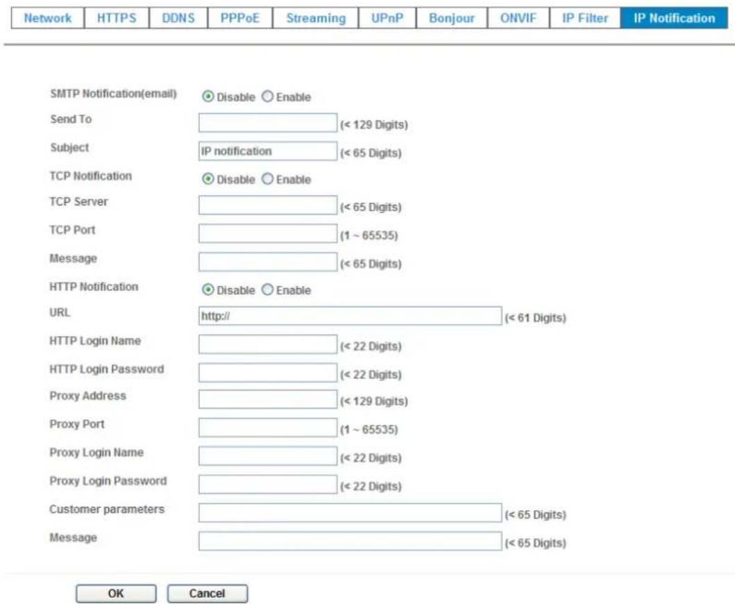Network HTTPS DDNS PPPoE Streaming UPnP Bonjour ONVIF IP Filter IP Notification SMTP Notification(email) Disable Enable Send To (< 129 Digits) Subject IP notification (< 65 Digits) TCP Notification Disable Enable TCP Server (< 65 Digits) TCP Port (1 ~ 65535) Message (< 65 Digits) HTTP Notification Disable Enable URL http:// (< 61 Digits) HTTP Login Name (< 22 Digits) HTTP Login Password (< 22 Digits) Proxy Address (< 129 Digits) Proxy Port (1 ~ 65535) Proxy Login Name (< 22 Digits) Proxy Login Password (< 22 Digits) Customer parameters (< 65 Digits) Message (< 65 Digits) OK Cancel
