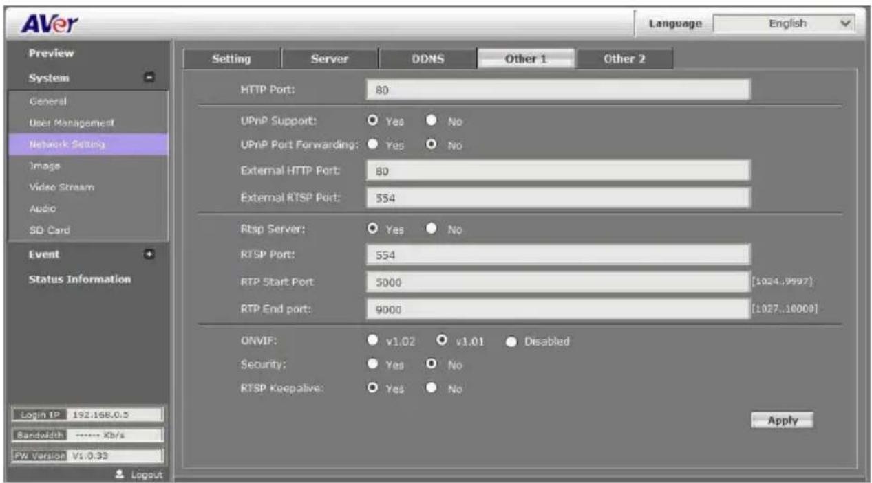 AVer Language English Preview System General User Management Network Setting Image Video Stream Audio SD Card Event Status Information Login IP 192.168.0.5 Bandwidth ***** Kb/s PW Version V1:0.33 Setting Server DDNS Other 1 Other 2 HTTP Port: 80 UPnP Support: Yes No UPnP Port Forwarding: Yes No External HTTP Port: 80 External RTSP Port: 554 Rbsp Server: Yes No RTSP Port: 554 RTP Start Port: 5000 [1024..9997] RTP End port: 9000 [1027..10000] ONVIF: v1.02 v1.01 Disabled Security: Yes No RTSP Keepalive: Yes No Apply