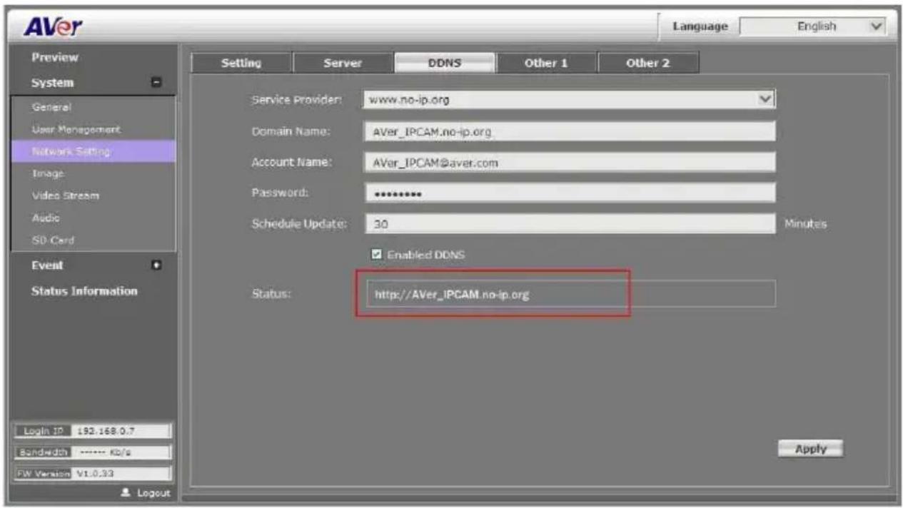 AVer Language English Preview System General User Management Network Setting Image Video Stream Audio SD Card Event Status Information Login ID 192.168.0.7 Bandwidth ---- KB/s FW Version V1.0.33 Setting Server DDNS Other 1 Other 2 Service Provider: www.no-ip.org Domain Name: AVer_IPCAM.no-ip.org Account Name: AVer_IPCAM@aver.com Password: ********** Schedule Update: 30 Minutes Enabled DDNS Status: http://AVer_IPCAM.no-ip.org Apply
