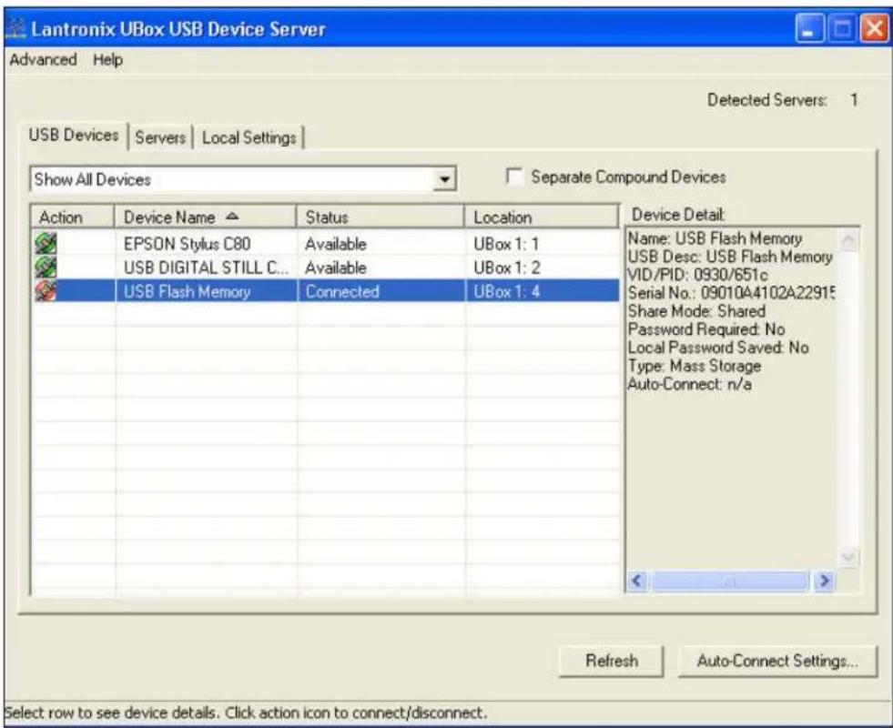 Lantronix UBox USB Device Server Advanced Help Detected Servers: 1 USB Devices | Servers | Local Settings | Show All Devices Separate Compound Devices Action Device Name Status Location EPSON Stylus C80 Available UBox 1: 1 USB DIGITAL STILL C... Available UBox 1: 2 USB Flash Memory Connected UBox 1: 4 Name: USB Flash Memory USB Desc: USB Flash Memory VID/PID: 0930/651c Serial No.: 09010A4102A22915 Share Mode: Shared Password Required: No Local Password Saved: No Type: Mass Storage Auto-Connect: n/a Refresh Auto-Connect Settings... Select row to see device details. Click action icon to connect/disconnect.