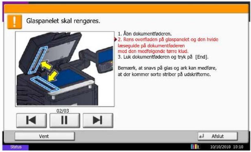 Glaspanelet skal rengøres. 1. Åbn dokumentføderen. 2. Rens overfladen på glaspanelet og den hvide læseguide på dokumentføderen med den medfolgende tørre klud. 3. Luk dokumentføderen og tryk på [End]. Bemærk, at snavs på glas og ark kan medføre, at der kommer sorte striber på udskrifterne. 02/03 Vent Afslut Status 10/10/2010 10:10