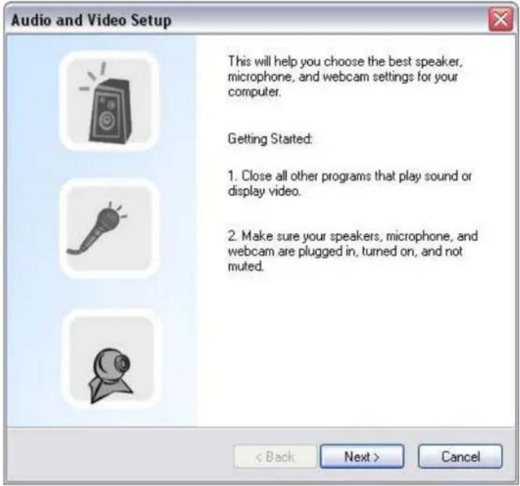 Audio and Video Setup This will help you choose the best speaker, microphone, and webcam settings for your computer. Getting Started: 1. Close all other programs that play sound or display video. 2. Make sure your speakers, microphone, and webcam are plugged in, turned on, and not muted. < Back Next > Cancel