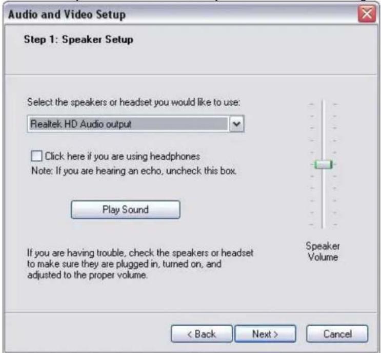 Audio and Video Setup Step 1: Speaker Setup Select the speakers or headset you would like to use: Realtek HD Audio output Click here if you are using headphones Note: If you are hearing an echo, uncheck this box. Play Sound If you are having trouble, check the speakers or headset to make sure they are plugged in, turned on, and adjusted to the proper volume. Speaker Volume < Back Next > Cancel