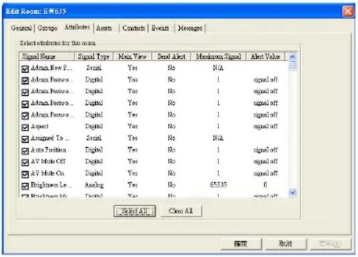 Edit Room: EFM635 General | Group | Attributes | Assets | Contacts | Events | Messages Select attributes for this room. Signal Name Signal Type Main View Send Alert Maximum Signal Alert Value ✓ Admin Now P... Serial Yes No N/A ✓ Admin Passive... Digital Yes No 1 signal off ✓ Admin Passive... Digital Yes No 1 signal off ✓ Admin Passive... Digital Yes No 1 signal off ✓ Admin Passive... Digital Yes No 1 signal off ✓ Aspect Digital Yes No 1 signal off ✓ Assigned To... Serial Yes No N/A ✓ Auto Position Digital Yes No 1 signal off ✓ AV Mode Off Digital Yes No 1 signal off ✓ AV Mode On Digital Yes No 1 signal off ✓ Brightness Le... Analog Yes No 65535 0 ✓ Brightness M# Digital Yes No 1 signal off Select All Clear All 确定 取消 应用(A)