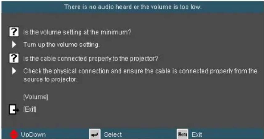 There is no audio heard or the volume is too low. ? Is the volume setting at the minimum? ► Turn up the volume setting. ? Is the cable connected properly to the projector? ► Check the physical connection and ensure the cable is connected properly from the source to projector. [Volume] ► [Exit] UpDown ← Select Menu Exit