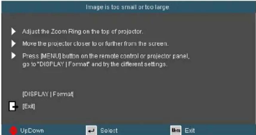 Image is too small or too large Adjust the Zoom Ring on the top of projector. Move the projector closer to or further from the screen. Press [MENU] button on the remote control or projector panel, go to "DISPLAY | Format" and try the different settings. [DISPLAY | Format] [Exit]
