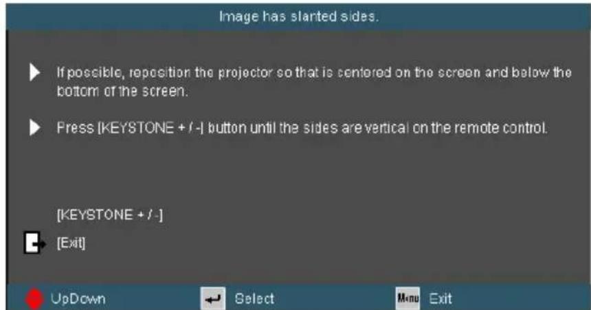 Image has started sides. ► If possible, reposition the projector so that is centered on the screen and below the bottom of the screen. ► Press (KEYSTONE + / -) button until the sides are vertical on the remote control. [KEYSTONE + / -] ► [Exit]