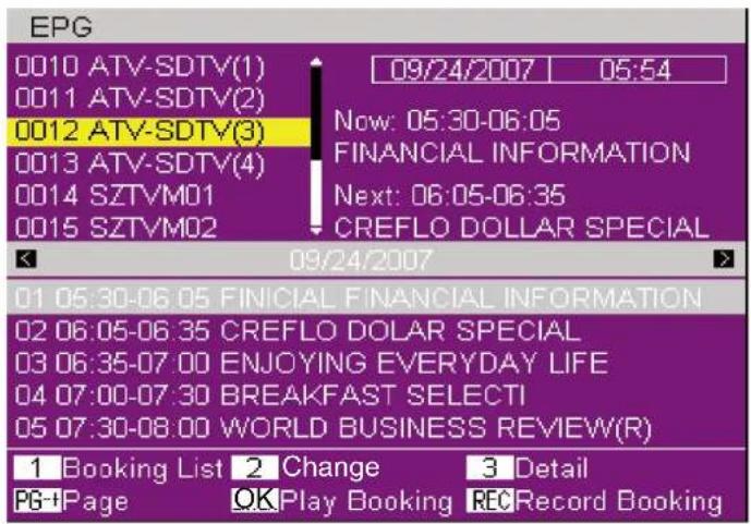 EPG 0010 ATV-SDTV(1) 09/24/2007 05:54 0011 ATV-SDTV(2) 0012 ATV-SDTV(3) 0013 ATV-SDTV(4) 0014 SZTVM01 FINANCIAL INFORMATION 0015 SZTVM02 Next: 06:05-06:35 CREFLO DOLLAR SPECIAL 09/24/2007 01 05:30-06:05 FINICIAL FINANCIAL INFORMATION 02 06:05-06:35 CREFLO DOLAR SPECIAL 03 06:35-07:00 ENJOYING EVERYDAY LIFE 04 07:00-07:30 BREAKFAST SELECTI 05 07:30-08:00 WORLD BUSINESS REVIEW(R) 1 Booking List 2 Change 3 Detail PG+Page OK Play Booking REC Record Booking