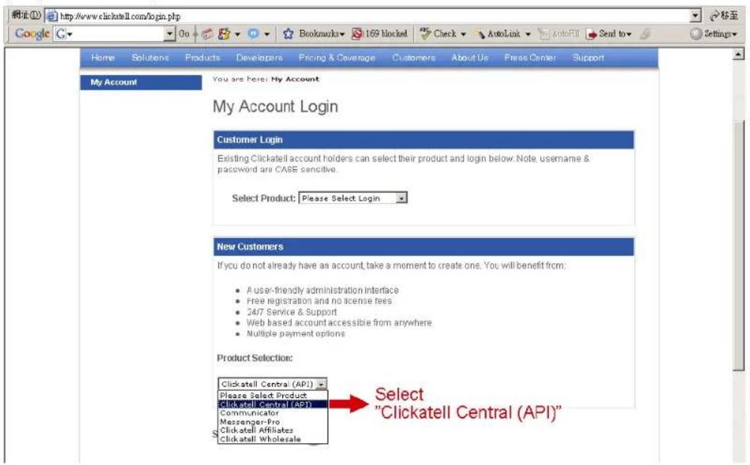 http://www.clickatell.com/login.php Google Home Solutions Products Developers Pricing & Coverage Customers About Us Press Center Support My Account You are Here: My Account My Account Login Customer Login Existing Clickatell account holders can select their product and login below. Note, username & password are CASE sensitive. Select Product: Please Select Login New Customers If you do not already have an account, take a moment to create one. You will benefit from: • A user-friendly administration interface • Free registration and no license fees • 24/7 Service & Support • Web based account accessible from anywhere • Multiple payment options Product Selection: Clickatell Central (API)... Please Select Product Clickatell Central (API) Communicator Messenger-Pro Clickatell Affiliates Clickatell Wholesale Select "Clickatell Central (API)"