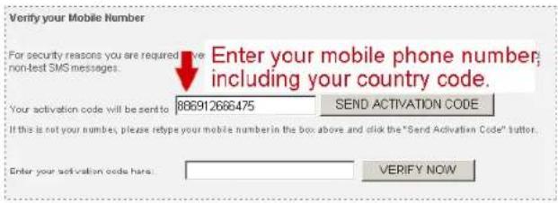 Verify your Mobile Number For security reasons you are required to have non-test SMS messages. Enter your mobile phone number, including your country code. Your activation code will be sent to 886912666475 SEND ACTIVATION CODE If this is not your numbers, please help you the mobile number in the box above and click the "Send Activation Code" button. Enter your activation code here. VERIFY NOW