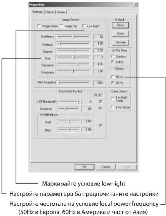 Properties Settings | Effects | Zoom | Image Control Image Mirror Image Flip Low Light Brightness 63 Contrast 1.05 Gamma 0.52 Hue 0 Saturation 1.90 Sharpness 3.80 VGA SnapSize VGA Auto Mode Control AUTO USB Bandwidth 8 Exposure 80 WhiteBalance Red 1.00 Blue 1.00 Default Reset Save Restore In/Dut Door Outdoor Indoor Flicker 50 Hz 60 Hz Extra Control Backlight Comp B/A/ Mode OK Cancel OK/ Маркирайте условие low-light Настройте параметъра ба предпочитаните настройки Настройте честотата на условие local power frequency (50Hz в Европа, 60Hz в Америка и част от Азия)
